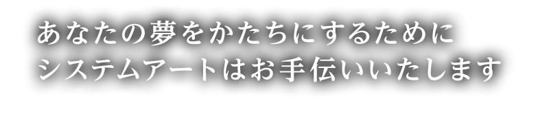 あなたの夢をかたちにするためにシステムアートはお手伝いいたします